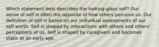 Which statement best describes the looking-glass self? Our sense of self is often the opposite of how others perceive us. Our definition of self is based on our individual assessments of our self worth. Self is shaped by interactions with others and others' perceptions of us. Self is shaped by caregivers and becomes static at an early age.