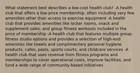 What statement best describes a low-cost health club? -A health club that offers a low-price membership, often including very few amenities other than access to exercise equipment -A health club that provides amenities like locker rooms, snack and supplement sales, and group fitness workouts included in the price of membership -A health club that features multiple group-fitness studio options and provides a selection of high-end amenities like towels and complimentary personal hygiene products, cafes, pools, sports courts, and childcare services -A health club that uses revenue from fitness programs and memberships to cover operational costs, improve facilities, and fund a wide range of community-based initiatives