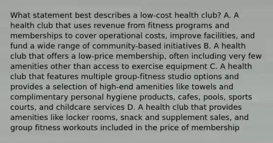 What statement best describes a low-cost health club? A. A health club that uses revenue from fitness programs and memberships to cover operational costs, improve facilities, and fund a wide range of community-based initiatives B. A health club that offers a low-price membership, often including very few amenities other than access to exercise equipment C. A health club that features multiple group-fitness studio options and provides a selection of high-end amenities like towels and complimentary personal hygiene products, cafes, pools, sports courts, and childcare services D. A health club that provides amenities like locker rooms, snack and supplement sales, and group fitness workouts included in the price of membership