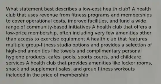 What statement best describes a low-cost health club? A health club that uses revenue from fitness programs and memberships to cover operational costs, improve facilities, and fund a wide range of community-based initiatives A health club that offers a low-price membership, often including very few amenities other than access to exercise equipment A health club that features multiple group-fitness studio options and provides a selection of high-end amenities like towels and complimentary personal hygiene products, cafes, pools, sports courts, and childcare services A health club that provides amenities like locker rooms, snack and supplement sales, and group fitness workouts included in the price of membership