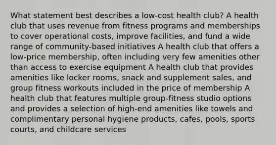 What statement best describes a low-cost health club? A health club that uses revenue from fitness programs and memberships to cover operational costs, improve facilities, and fund a wide range of community-based initiatives A health club that offers a low-price membership, often including very few amenities other than access to exercise equipment A health club that provides amenities like locker rooms, snack and supplement sales, and group fitness workouts included in the price of membership A health club that features multiple group-fitness studio options and provides a selection of high-end amenities like towels and complimentary personal hygiene products, cafes, pools, sports courts, and childcare services