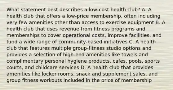 What statement best describes a low-cost health club? A. A health club that offers a low-price membership, often including very few amenities other than access to exercise equipment B. A health club that uses revenue from fitness programs and memberships to cover operational costs, improve facilities, and fund a wide range of community-based initiatives C. A health club that features multiple group-fitness studio options and provides a selection of high-end amenities like towels and complimentary personal hygiene products, cafes, pools, sports courts, and childcare services D. A health club that provides amenities like locker rooms, snack and supplement sales, and group fitness workouts included in the price of membership