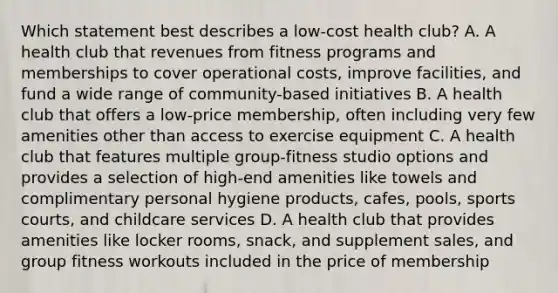 Which statement best describes a low-cost health club? A. A health club that revenues from fitness programs and memberships to cover operational costs, improve facilities, and fund a wide range of community-based initiatives B. A health club that offers a low-price membership, often including very few amenities other than access to exercise equipment C. A health club that features multiple group-fitness studio options and provides a selection of high-end amenities like towels and complimentary personal hygiene products, cafes, pools, sports courts, and childcare services D. A health club that provides amenities like locker rooms, snack, and supplement sales, and group fitness workouts included in the price of membership