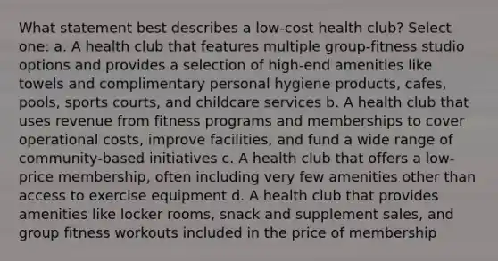 What statement best describes a low-cost health club? Select one: a. A health club that features multiple group-fitness studio options and provides a selection of high-end amenities like towels and complimentary personal hygiene products, cafes, pools, sports courts, and childcare services b. A health club that uses revenue from fitness programs and memberships to cover operational costs, improve facilities, and fund a wide range of community-based initiatives c. A health club that offers a low-price membership, often including very few amenities other than access to exercise equipment d. A health club that provides amenities like locker rooms, snack and supplement sales, and group fitness workouts included in the price of membership