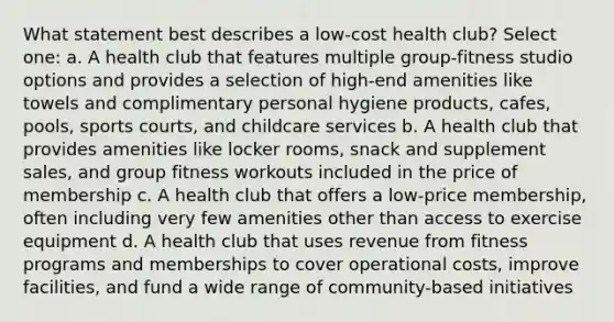 What statement best describes a low-cost health club? Select one: a. A health club that features multiple group-fitness studio options and provides a selection of high-end amenities like towels and complimentary personal hygiene products, cafes, pools, sports courts, and childcare services b. A health club that provides amenities like locker rooms, snack and supplement sales, and group fitness workouts included in the price of membership c. A health club that offers a low-price membership, often including very few amenities other than access to exercise equipment d. A health club that uses revenue from fitness programs and memberships to cover operational costs, improve facilities, and fund a wide range of community-based initiatives