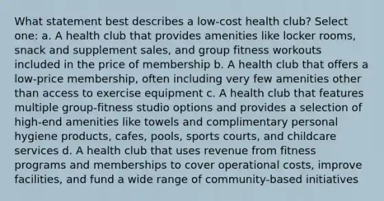 What statement best describes a low-cost health club? Select one: a. A health club that provides amenities like locker rooms, snack and supplement sales, and group fitness workouts included in the price of membership b. A health club that offers a low-price membership, often including very few amenities other than access to exercise equipment c. A health club that features multiple group-fitness studio options and provides a selection of high-end amenities like towels and complimentary personal hygiene products, cafes, pools, sports courts, and childcare services d. A health club that uses revenue from fitness programs and memberships to cover operational costs, improve facilities, and fund a wide range of community-based initiatives