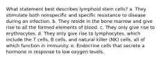 What statement best describes lymphoid stem cells? a. They stimulate both nonspecific and specific resistance to disease during an infection. b. They reside in the bone marrow and give rise to all the formed elements of blood. c. They only give rise to erythrocytes. d. They only give rise to lymphocytes, which include the T cells, B cells, and natural killer (NK) cells, all of which function in immunity. e. Endocrine cells that secrete a hormone in response to low oxygen levels.