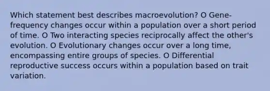 Which statement best describes macroevolution? O Gene-frequency changes occur within a population over a short period of time. O Two interacting species reciprocally affect the other's evolution. O Evolutionary changes occur over a long time, encompassing entire groups of species. O Differential reproductive success occurs within a population based on trait variation.