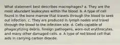 What statement best describes macrophages? a. They are the most abundant leukocytes within the blood. b. A type of cell found in the bone marrow that travels through the blood to seek out infection. c. They are produced in lymph nodes and travel through the blood to the infection site. d. Cells capable of phagocytizing debris, foreign pathogens, worn-out erythrocytes, and many other damaged cells. e. A type of red blood cell that aids in carrying carbon dioxide.