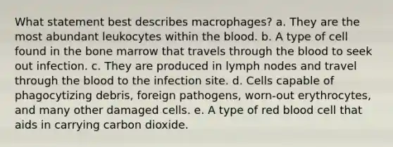 What statement best describes macrophages? a. They are the most abundant leukocytes within the blood. b. A type of cell found in the bone marrow that travels through the blood to seek out infection. c. They are produced in lymph nodes and travel through the blood to the infection site. d. Cells capable of phagocytizing debris, foreign pathogens, worn-out erythrocytes, and many other damaged cells. e. A type of red blood cell that aids in carrying carbon dioxide.