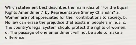 Which statement best describes the main idea of "For the Equal Rights Amendment" by Representative Shirley Chisholm? a. Women are not appreciated for their contributions to society. b. No law can erase the prejudice that exists in people's minds. c. The country's legal system should protect the rights of women. d. The passage of one amendment will not be able to make a difference.