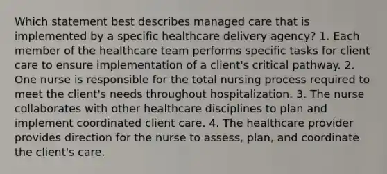 Which statement best describes managed care that is implemented by a specific healthcare delivery agency? 1. Each member of the healthcare team performs specific tasks for client care to ensure implementation of a client's critical pathway. 2. One nurse is responsible for the total nursing process required to meet the client's needs throughout hospitalization. 3. The nurse collaborates with other healthcare disciplines to plan and implement coordinated client care. 4. The healthcare provider provides direction for the nurse to assess, plan, and coordinate the client's care.