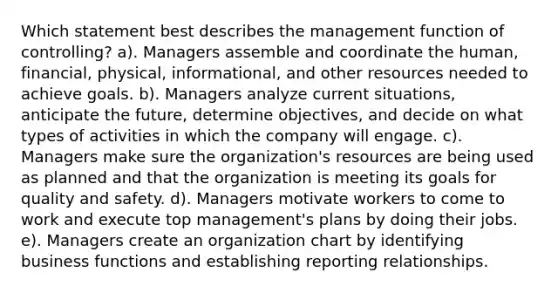 Which statement best describes the management function of controlling? a). Managers assemble and coordinate the human, financial, physical, informational, and other resources needed to achieve goals. b). Managers analyze current situations, anticipate the future, determine objectives, and decide on what types of activities in which the company will engage. c). Managers make sure the organization's resources are being used as planned and that the organization is meeting its goals for quality and safety. d). Managers motivate workers to come to work and execute top management's plans by doing their jobs. e). Managers create an organization chart by identifying business functions and establishing reporting relationships.