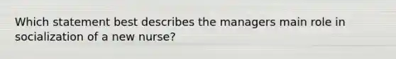 Which statement best describes the managers main role in socialization of a new nurse?
