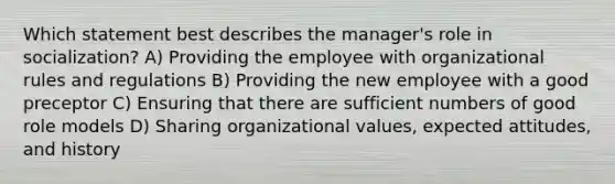 Which statement best describes the manager's role in socialization? A) Providing the employee with organizational rules and regulations B) Providing the new employee with a good preceptor C) Ensuring that there are sufficient numbers of good role models D) Sharing organizational values, expected attitudes, and history