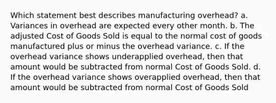 Which statement best describes manufacturing overhead? a. Variances in overhead are expected every other month. b. The adjusted Cost of Goods Sold is equal to the normal cost of goods manufactured plus or minus the overhead variance. c. If the overhead variance shows underapplied overhead, then that amount would be subtracted from normal Cost of Goods Sold. d. If the overhead variance shows overapplied overhead, then that amount would be subtracted from normal Cost of Goods Sold