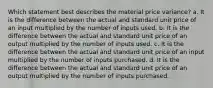 Which statement best describes the material price variance? a. It is the difference between the actual and standard unit price of an input multiplied by the number of inputs used. b. It is the difference between the actual and standard unit price of an output multiplied by the number of inputs used. c. It is the difference between the actual and standard unit price of an input multiplied by the number of inputs purchased. d. It is the difference between the actual and standard unit price of an output multiplied by the number of inputs purchased.