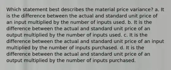 Which statement best describes the material price variance? a. It is the difference between the actual and standard unit price of an input multiplied by the number of inputs used. b. It is the difference between the actual and standard unit price of an output multiplied by the number of inputs used. c. It is the difference between the actual and standard unit price of an input multiplied by the number of inputs purchased. d. It is the difference between the actual and standard unit price of an output multiplied by the number of inputs purchased.