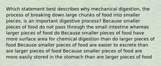 Which statement best describes why mechanical digestion, the process of breaking down large chunks of food into smaller pieces, is an important digestive process? Because smaller pieces of food do not pass through the small intestine whereas larger pieces of food do Because smaller pieces of food have more surface area for chemical digestion than do larger pieces of food Because smaller pieces of food are easier to excrete than are larger pieces of food Because smaller pieces of food are more easily stored in the stomach than are larger pieces of food