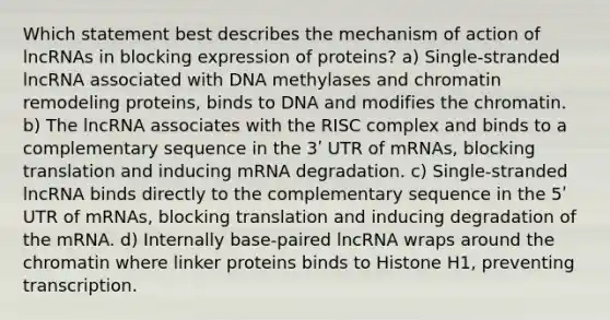 Which statement best describes the mechanism of action of lncRNAs in blocking expression of proteins? a) Single-stranded lncRNA associated with DNA methylases and chromatin remodeling proteins, binds to DNA and modifies the chromatin. b) The lncRNA associates with the RISC complex and binds to a complementary sequence in the 3ʹ UTR of mRNAs, blocking translation and inducing mRNA degradation. c) Single-stranded lncRNA binds directly to the complementary sequence in the 5ʹ UTR of mRNAs, blocking translation and inducing degradation of the mRNA. d) Internally base-paired lncRNA wraps around the chromatin where linker proteins binds to Histone H1, preventing transcription.