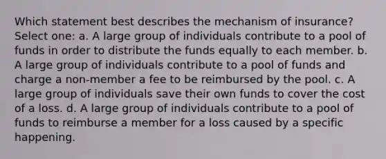 Which statement best describes the mechanism of insurance? Select one: a. A large group of individuals contribute to a pool of funds in order to distribute the funds equally to each member. b. A large group of individuals contribute to a pool of funds and charge a non-member a fee to be reimbursed by the pool. c. A large group of individuals save their own funds to cover the cost of a loss. d. A large group of individuals contribute to a pool of funds to reimburse a member for a loss caused by a specific happening.