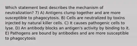 Which statement best describes the mechanism of neutralization? 7) A) Antigens clump together and are more susceptible to phagocytosis. B) Cells are neutralized by toxins injected by natural killer cells. C) It causes pathogenic cells to lyse. D) An antibody blocks an antigen's activity by binding to it. E) Pathogens are bound by antibodies and are more susceptible to phagocytosis