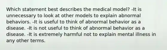 Which statement best describes the medical model? -It is unnecessary to look at other models to explain abnormal behaviors. -It is useful to think of abnormal behavior as a disease. -It is not useful to think of abnormal behavior as a disease. -It is extremely harmful not to explain mental illness in any other terms.