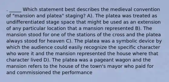 . _____ Which statement best describes the medieval convention of "mansion and platea" staging? A). The platea was treated as undifferentiated stage space that might be used as an extension of any particular location that a mansion represented B). The mansion stood for one of the stations of the cross and the platea always stood for heaven C). The platea was a symbolic device by which the audience could easily recognize the specific character who wore it and the mansion represented the house where that character lived D). The platea was a pageant wagon and the mansion refers to the house of the town's mayor who paid for and commissioned the performance