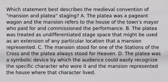 Which statement best describes the medieval convention of "mansion and platea" staging? A. The platea was a pageant wagon and the mansion refers to the house of the town's mayor who paid for and commissioned the performance. B. The platea was treated as undifferentiated stage space that might be used as an extension of any particular location that a mansion represented. C. The mansion stood for one of the Stations of the Cross and the platea always stood for Heaven. D. The platea was a symbolic device by which the audience could easily recognize the specific character who wore it and the mansion represented the house where that character lived.