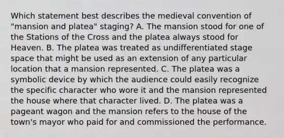 Which statement best describes the medieval convention of "mansion and platea" staging? A. The mansion stood for one of the Stations of the Cross and the platea always stood for Heaven. B. The platea was treated as undifferentiated stage space that might be used as an extension of any particular location that a mansion represented. C. The platea was a symbolic device by which the audience could easily recognize the specific character who wore it and the mansion represented the house where that character lived. D. The platea was a pageant wagon and the mansion refers to the house of the town's mayor who paid for and commissioned the performance.