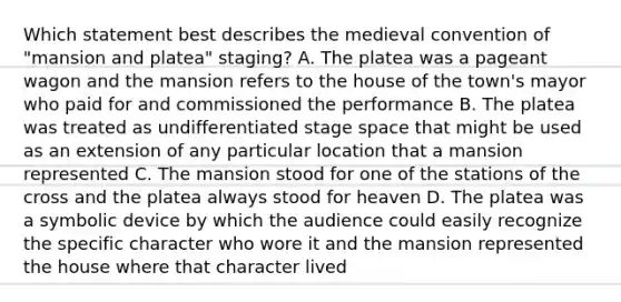 Which statement best describes the medieval convention of "mansion and platea" staging? A. The platea was a pageant wagon and the mansion refers to the house of the town's mayor who paid for and commissioned the performance B. The platea was treated as undifferentiated stage space that might be used as an extension of any particular location that a mansion represented C. The mansion stood for one of the stations of the cross and the platea always stood for heaven D. The platea was a symbolic device by which the audience could easily recognize the specific character who wore it and the mansion represented the house where that character lived