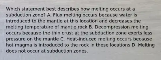 Which statement best describes how melting occurs at a subduction zone? A. Flux melting occurs because water is introduced to the mantle at this location and decreases the melting temperature of mantle rock B. Decompression melting occurs because the thin crust at the subduction zone exerts less pressure on the mantle C. Heat-induced melting occurs because hot magma is introduced to the rock in these locations D. Melting does not occur at subduction zones.