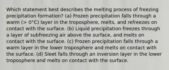 Which statement best describes the melting process of freezing precipitation formation? (a) Frozen precipitation falls through a warm (> 0°C) layer in the troposphere, melts, and refreezes on contact with the surface. (b) Liquid precipitation freezes through a layer of subfreezing air above the surface, and melts on contact with the surface. (c) Frozen precipitation falls through a warm layer in the lower troposphere and melts on contact with the surface. (d) Sleet falls through an inversion layer in the lower troposphere and melts on contact with the surface.