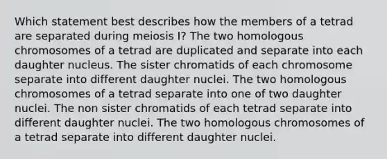 Which statement best describes how the members of a tetrad are separated during <a href='https://www.questionai.com/knowledge/krlvDMYQWR-meiosis-i' class='anchor-knowledge'>meiosis i</a>? The two homologous chromosomes of a tetrad are duplicated and separate into each daughter nucleus. The sister chromatids of each chromosome separate into different daughter nuclei. The two homologous chromosomes of a tetrad separate into one of two daughter nuclei. The non sister chromatids of each tetrad separate into different daughter nuclei. The two homologous chromosomes of a tetrad separate into different daughter nuclei.