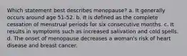 Which statement best describes menopause? a. It generally occurs around age 51-52. b. It is defined as the complete cessation of menstrual periods for six consecutive months. c. It results in symptoms such as increased salivation and cold spells. d. The onset of menopause decreases a woman's risk of heart disease and breast cancer.