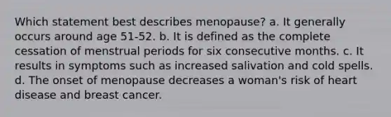 Which statement best describes menopause? a. It generally occurs around age 51-52. b. It is defined as the complete cessation of menstrual periods for six consecutive months. c. It results in symptoms such as increased salivation and cold spells. d. The onset of menopause decreases a woman's risk of heart disease and breast cancer.