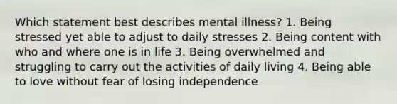 Which statement best describes mental illness? 1. Being stressed yet able to adjust to daily stresses 2. Being content with who and where one is in life 3. Being overwhelmed and struggling to carry out the activities of daily living 4. Being able to love without fear of losing independence