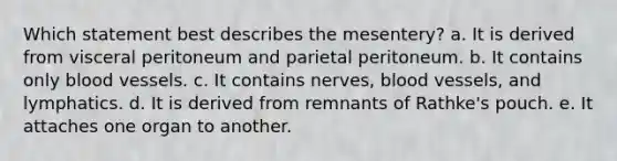 Which statement best describes the mesentery? a. It is derived from visceral peritoneum and parietal peritoneum. b. It contains only blood vessels. c. It contains nerves, blood vessels, and lymphatics. d. It is derived from remnants of Rathke's pouch. e. It attaches one organ to another.