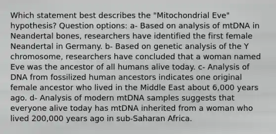 Which statement best describes the "Mitochondrial Eve" hypothesis? Question options: a- Based on analysis of mtDNA in Neandertal bones, researchers have identified the first female Neandertal in Germany. b- Based on genetic analysis of the Y chromosome, researchers have concluded that a woman named Eve was the ancestor of all humans alive today. c- Analysis of DNA from fossilized human ancestors indicates one original female ancestor who lived in the Middle East about 6,000 years ago. d- Analysis of modern mtDNA samples suggests that everyone alive today has mtDNA inherited from a woman who lived 200,000 years ago in sub-Saharan Africa.