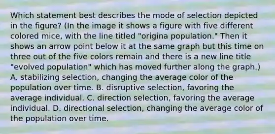 Which statement best describes the mode of selection depicted in the figure? (In the image it shows a figure with five different colored mice, with the line titled "origina population." Then it shows an arrow point below it at the same graph but this time on three out of the five colors remain and there is a new line title "evolved population" which has moved further along the graph.) A. stabilizing selection, changing the average color of the population over time. B. disruptive selection, favoring the average individual. C. direction selection, favoring the average individual. D. directional selection, changing the average color of the population over time.
