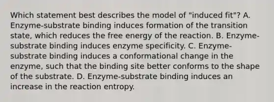 Which statement best describes the model of "induced fit"? A. Enzyme-substrate binding induces formation of the transition state, which reduces the free energy of the reaction. B. Enzyme-substrate binding induces enzyme specificity. C. Enzyme-substrate binding induces a conformational change in the enzyme, such that the binding site better conforms to the shape of the substrate. D. Enzyme-substrate binding induces an increase in the reaction entropy.