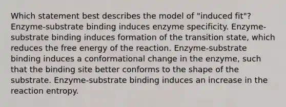 Which statement best describes the model of "induced fit"? Enzyme-substrate binding induces enzyme specificity. Enzyme-substrate binding induces formation of the transition state, which reduces the free energy of the reaction. Enzyme-substrate binding induces a conformational change in the enzyme, such that the binding site better conforms to the shape of the substrate. Enzyme-substrate binding induces an increase in the reaction entropy.