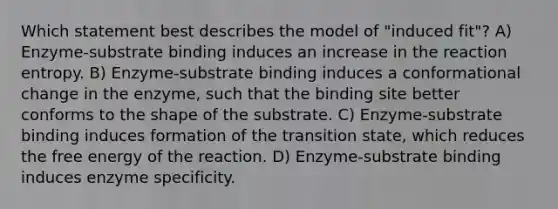 Which statement best describes the model of "induced fit"? A) Enzyme-substrate binding induces an increase in the reaction entropy. B) Enzyme-substrate binding induces a conformational change in the enzyme, such that the binding site better conforms to the shape of the substrate. C) Enzyme-substrate binding induces formation of the transition state, which reduces the free energy of the reaction. D) Enzyme-substrate binding induces enzyme specificity.