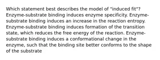 Which statement best describes the model of "induced fit"? Enzyme-substrate binding induces enzyme specificity. Enzyme-substrate binding induces an increase in the reaction entropy. Enzyme-substrate binding induces formation of the transition state, which reduces the free energy of the reaction. Enzyme-substrate binding induces a conformational change in the enzyme, such that the binding site better conforms to the shape of the substrate