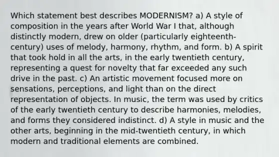 Which statement best describes MODERNISM? a) A style of composition in the years after World War I that, although distinctly modern, drew on older (particularly eighteenth-century) uses of melody, harmony, rhythm, and form. b) A spirit that took hold in all the arts, in the early twentieth century, representing a quest for novelty that far exceeded any such drive in the past. c) An artistic movement focused more on sensations, perceptions, and light than on the direct representation of objects. In music, the term was used by critics of the early twentieth century to describe harmonies, melodies, and forms they considered indistinct. d) A style in music and the other arts, beginning in the mid-twentieth century, in which modern and traditional elements are combined.