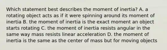 Which statement best describes the moment of inertia? A. a rotating object acts as if it were spinning around its moment of inertia B. the moment of inertia is the exact moment an object starts rotating C. the moment of inertia resists angular in the same way mass resists linear acceleration D. the moment of inertia is the same as the center of mass but for moving objects