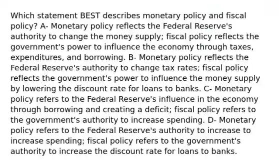 Which statement BEST describes monetary policy and fiscal policy? A- Monetary policy reflects the Federal Reserve's authority to change the money supply; fiscal policy reflects the government's power to influence the economy through taxes, expenditures, and borrowing. B- Monetary policy reflects the Federal Reserve's authority to change tax rates; fiscal policy reflects the government's power to influence the money supply by lowering the discount rate for loans to banks. C- Monetary policy refers to the Federal Reserve's influence in the economy through borrowing and creating a deficit; fiscal policy refers to the government's authority to increase spending. D- Monetary policy refers to the Federal Reserve's authority to increase to increase spending; fiscal policy refers to the government's authority to increase the discount rate for loans to banks.