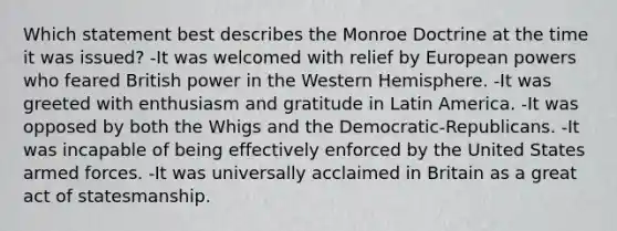 Which statement best describes the Monroe Doctrine at the time it was issued? -It was welcomed with relief by European powers who feared British power in the Western Hemisphere. -It was greeted with enthusiasm and gratitude in Latin America. -It was opposed by both the Whigs and the Democratic-Republicans. -It was incapable of being effectively enforced by the United States armed forces. -It was universally acclaimed in Britain as a great act of statesmanship.