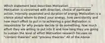 Which statement best describes Motivation _______________? Motivation is concerned with direction, choice of particular action, intensity expended and duration of energy Motivation is a choice about where to direct your energy, how persistently and how much effort to put in to achieving a goal Motivation is responsible for why people decide to do something, how much effort they are willing to put into it and how long they are going to sustain the level of effort Motivation research focuses on "content theories" and "process theories" All of the Above