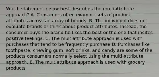 Which statement below best describes the multiattribute​ approach? A. Consumers often examine sets of product attributes across an array of brands. B. The individual does not evaluate brands or think about product attributes.​ Instead, the consumer buys the brand he likes the best or the one that incites positive feelings. C. The multiattribute approach is used with purchases that tend to be frequently purchase D. Purchases like​ toothpaste, chewing​ gum, soft​ drinks, and candy are some of the products consumers normally select using the​ multi-attribute approach. E. The multiattribute approach is used with grocery products